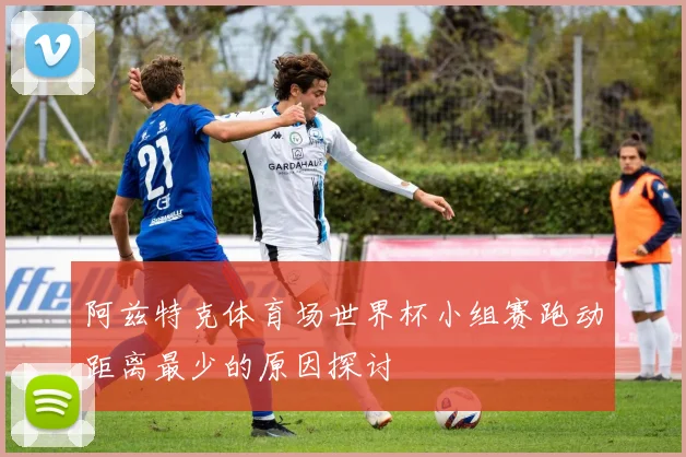 阿兹特克体育场世界杯小组赛跑动距离最少的原因探讨