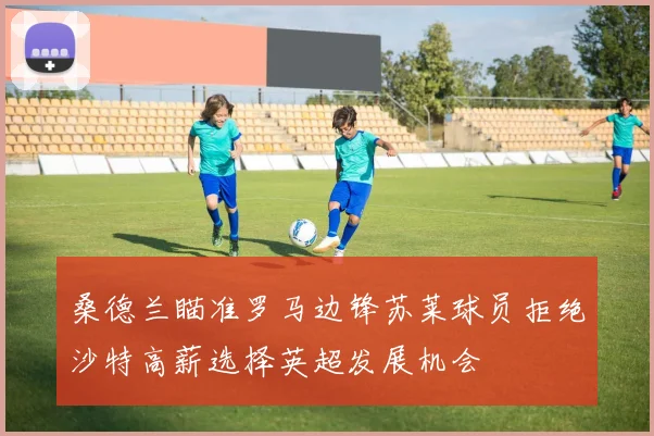 桑德兰瞄准罗马边锋苏莱球员拒绝沙特高薪选择英超发展机会