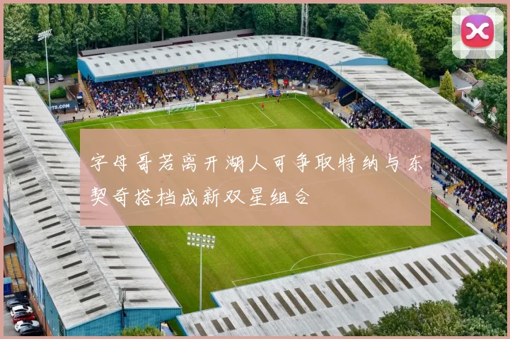 字母哥若离开湖人可争取特纳与东契奇搭档成新双星组合