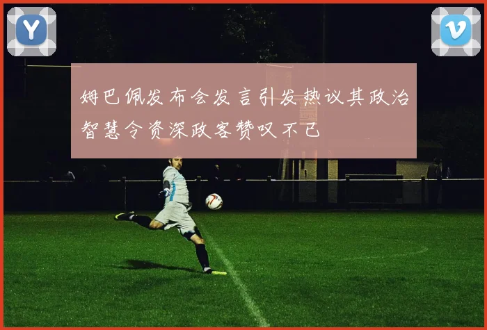 姆巴佩发布会发言引发热议其政治智慧令资深政客赞叹不已