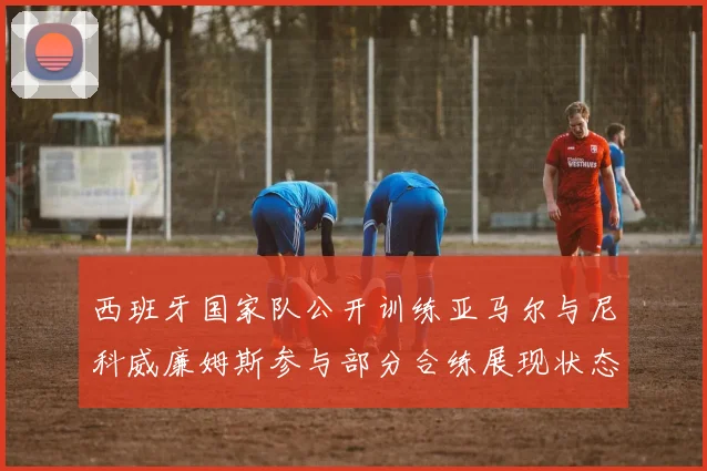 西班牙国家队公开训练亚马尔与尼科威廉姆斯参与部分合练展现状态