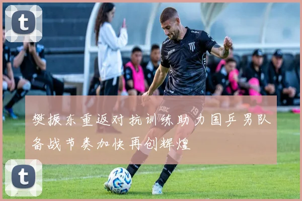樊振东重返对抗训练助力国乒男队备战节奏加快再创辉煌
