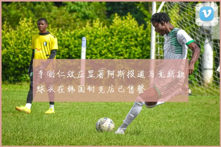 李刚仁效应显著阿斯报道马竞新款球衣在韩国耐克店已售罄