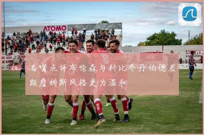 名嘴点评布伦森与科比乔丹伯德差距詹姆斯风格更为温和