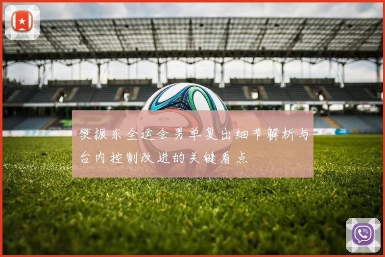 樊振东全运会男单复出细节解析与台内控制改进的关键看点