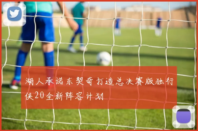 湖人承诺东契奇打造总决赛版独行侠20全新阵容计划