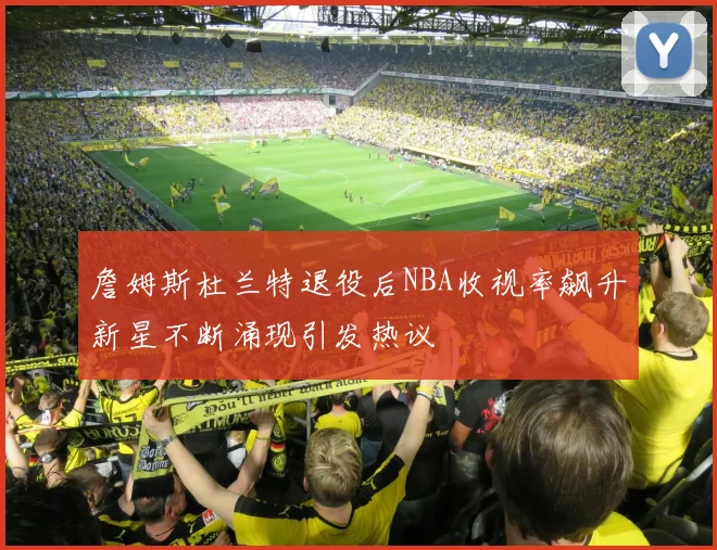 詹姆斯杜兰特退役后NBA收视率飙升新星不断涌现引发热议