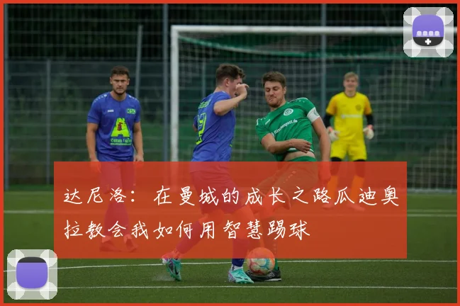 达尼洛：在曼城的成长之路瓜迪奥拉教会我如何用智慧踢球
