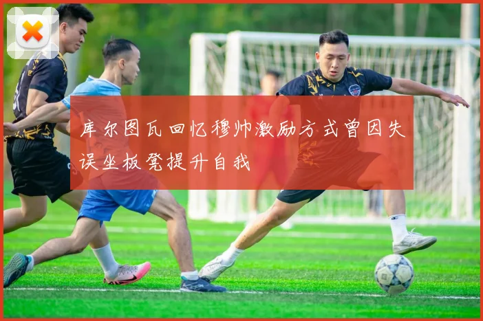 库尔图瓦回忆穆帅激励方式曾因失误坐板凳提升自我