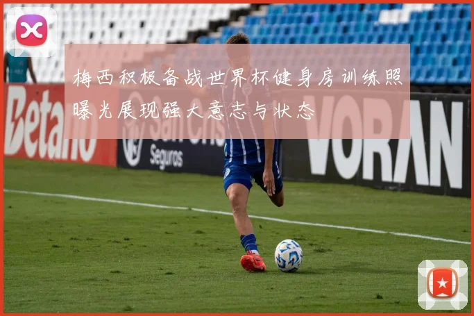 梅西积极备战世界杯健身房训练照曝光展现强大意志与状态