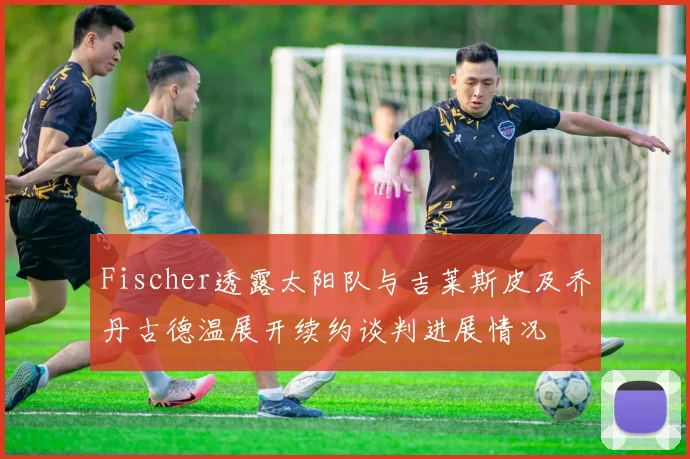 Fischer透露太阳队与吉莱斯皮及乔丹古德温展开续约谈判进展情况