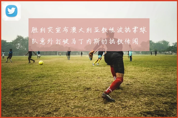 胜利突宣布澳大利亚教练波执掌球队意外打破马丁内斯的执教传闻