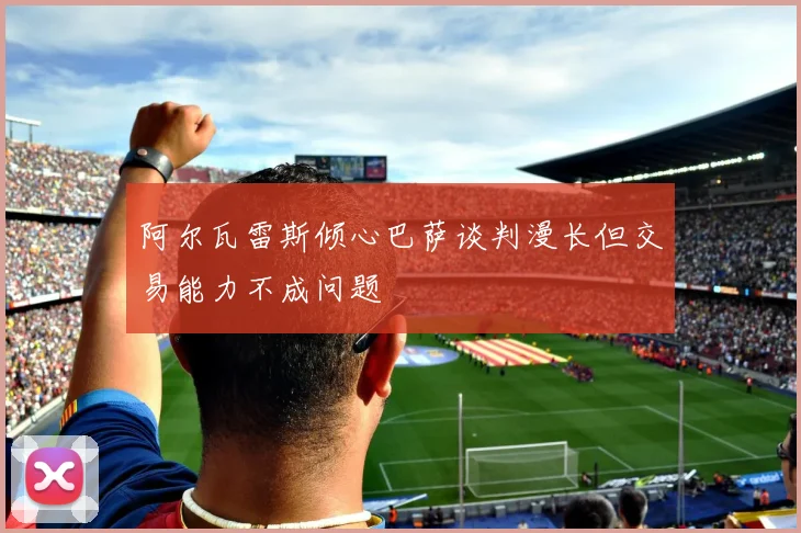 阿尔瓦雷斯倾心巴萨谈判漫长但交易能力不成问题