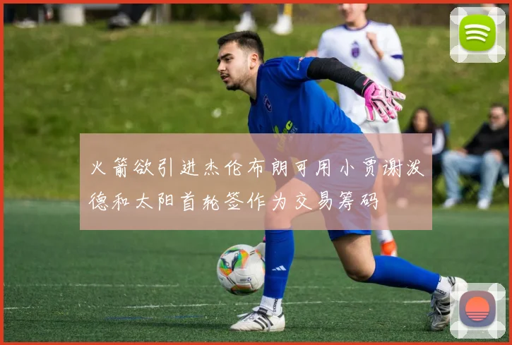 火箭欲引进杰伦布朗可用小贾谢泼德和太阳首轮签作为交易筹码