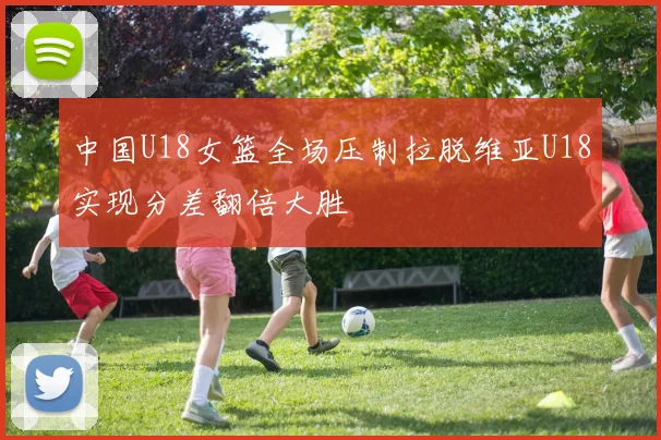 中国U18女篮全场压制拉脱维亚U18实现分差翻倍大胜