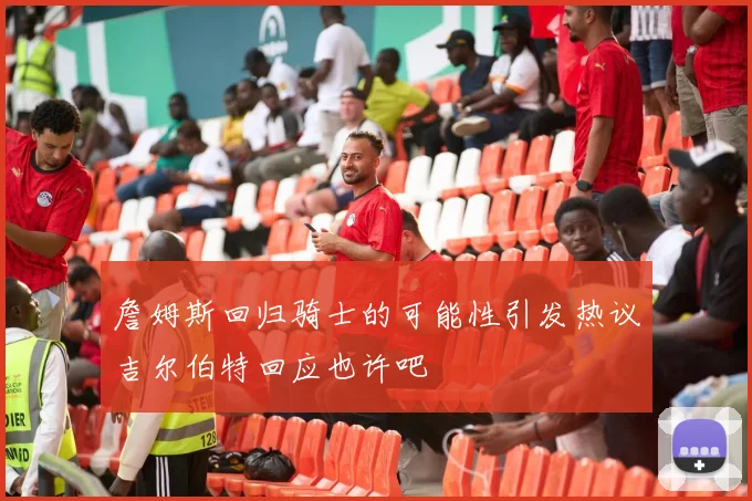 詹姆斯回归骑士的可能性引发热议吉尔伯特回应也许吧
