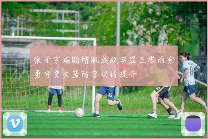张子宇减脂增肌成效明显王思雨余勇可贾女篮防守仍待提升