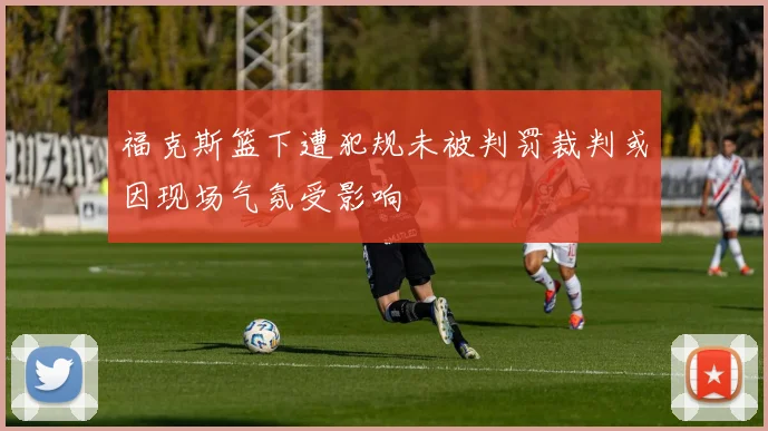 福克斯篮下遭犯规未被判罚裁判或因现场气氛受影响
