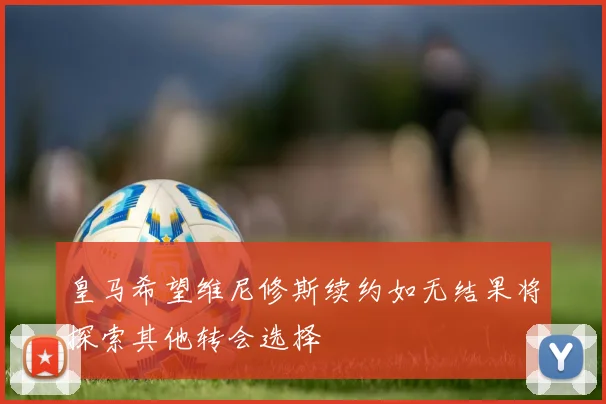皇马希望维尼修斯续约如无结果将探索其他转会选择